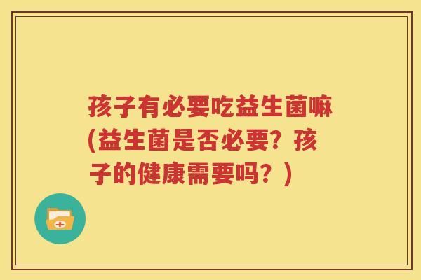 孩子有必要吃益生菌嘛(益生菌是否必要？孩子的健康需要吗？)