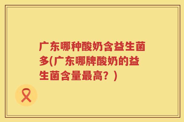 广东哪种酸奶含益生菌多(广东哪牌酸奶的益生菌含量最高？)