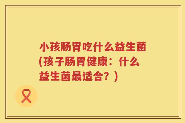 小孩肠胃吃什么益生菌(孩子肠胃健康：什么益生菌最适合？)