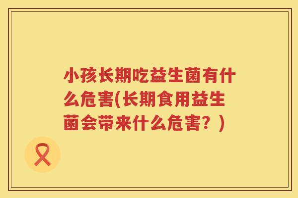 小孩长期吃益生菌有什么危害(长期食用益生菌会带来什么危害？)