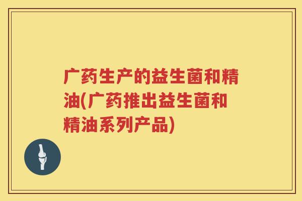 广药生产的益生菌和精油(广药推出益生菌和精油系列产品)