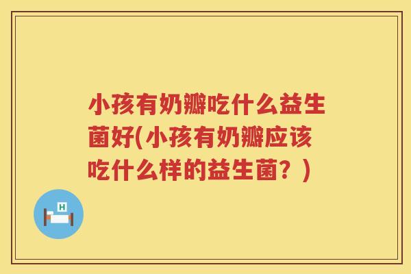 小孩有奶瓣吃什么益生菌好(小孩有奶瓣应该吃什么样的益生菌？)