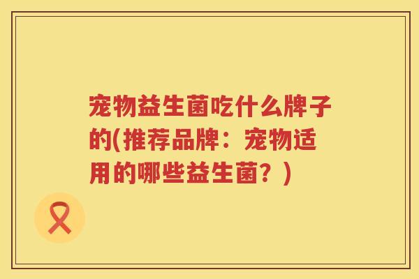 宠物益生菌吃什么牌子的(推荐品牌：宠物适用的哪些益生菌？)