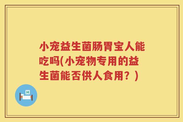 小宠益生菌肠胃宝人能吃吗(小宠物专用的益生菌能否供人食用？)