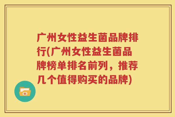 广州女性益生菌品牌排行(广州女性益生菌品牌榜单排名前列，推荐几个值得购买的品牌)
