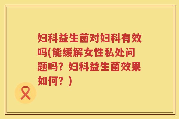 妇科益生菌对妇科有效吗(能缓解女性私处问题吗？妇科益生菌效果如何？)