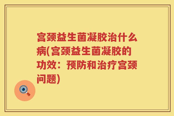 宫颈益生菌凝胶治什么病(宫颈益生菌凝胶的功效：预防和治疗宫颈问题)
