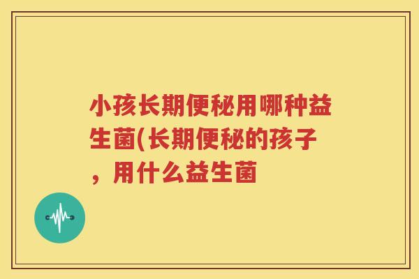 小孩长期便秘用哪种益生菌(长期便秘的孩子，用什么益生菌