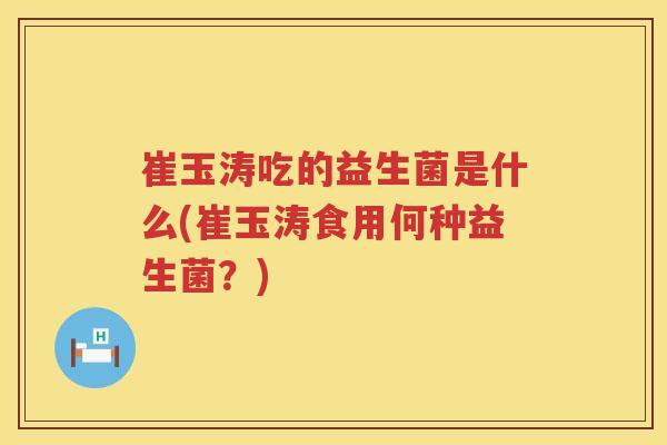 崔玉涛吃的益生菌是什么(崔玉涛食用何种益生菌？)