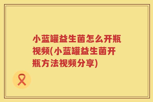 小蓝罐益生菌怎么开瓶视频(小蓝罐益生菌开瓶方法视频分享)