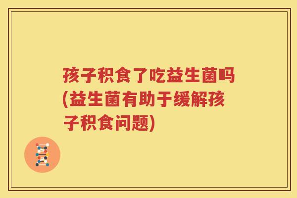 孩子积食了吃益生菌吗(益生菌有助于缓解孩子积食问题)