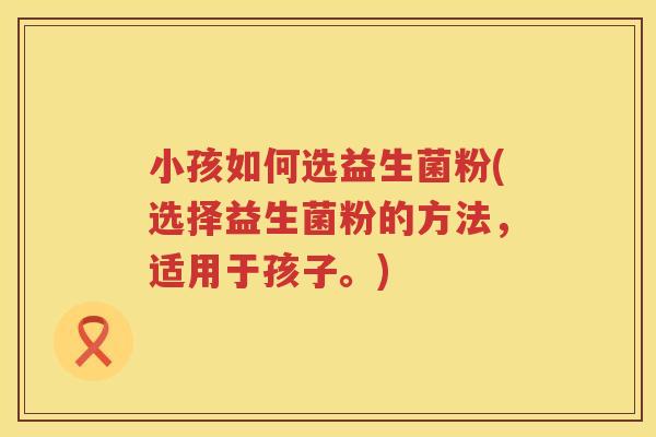 小孩如何选益生菌粉(选择益生菌粉的方法，适用于孩子。)
