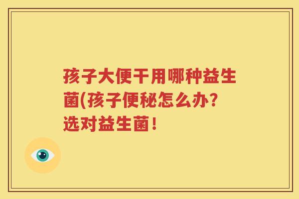 孩子大便干用哪种益生菌(孩子便秘怎么办？选对益生菌！