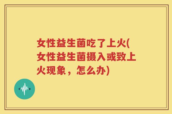 女性益生菌吃了上火(女性益生菌摄入或致上火现象，怎么办)