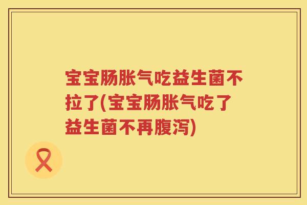 宝宝肠胀气吃益生菌不拉了(宝宝肠胀气吃了益生菌不再腹泻)