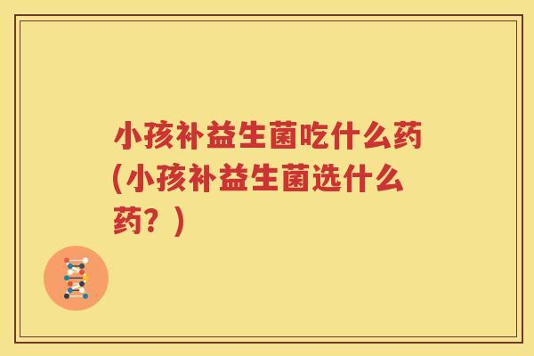 小孩补益生菌吃什么药(小孩补益生菌选什么药？)