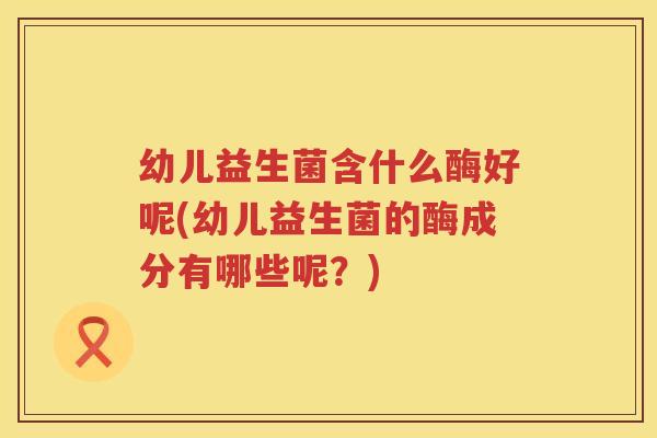 幼儿益生菌含什么酶好呢(幼儿益生菌的酶成分有哪些呢？)