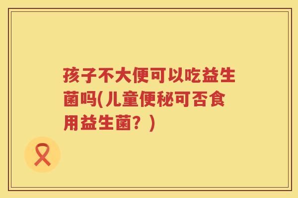 孩子不大便可以吃益生菌吗(儿童便秘可否食用益生菌？)
