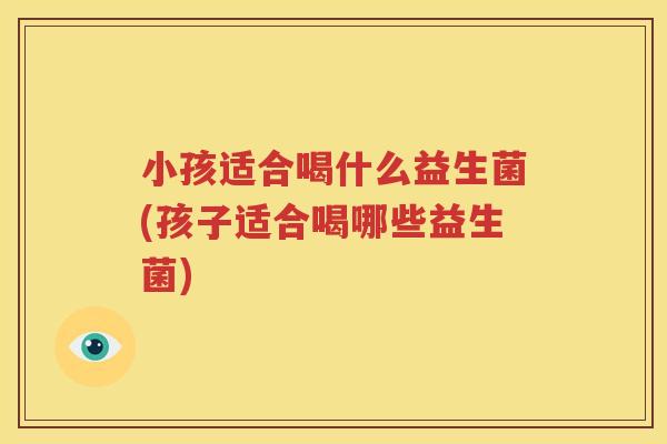 小孩适合喝什么益生菌(孩子适合喝哪些益生菌)