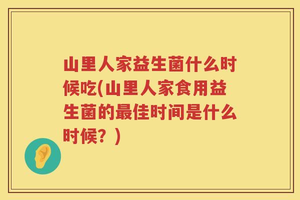 山里人家益生菌什么时候吃(山里人家食用益生菌的最佳时间是什么时候？)