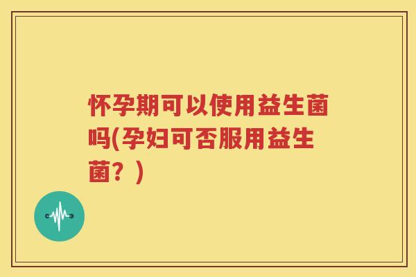 怀孕期可以使用益生菌吗(孕妇可否服用益生菌？)