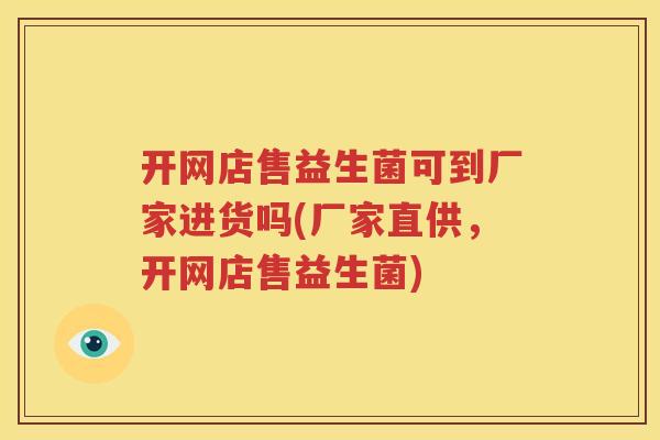 开网店售益生菌可到厂家进货吗(厂家直供，开网店售益生菌)
