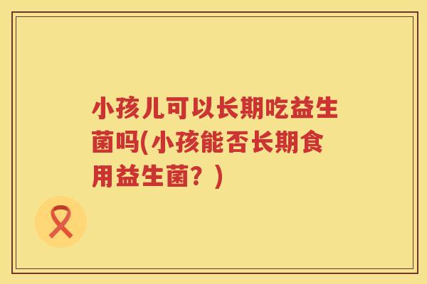 小孩儿可以长期吃益生菌吗(小孩能否长期食用益生菌？)