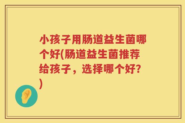 小孩子用肠道益生菌哪个好(肠道益生菌推荐给孩子，选择哪个好？)