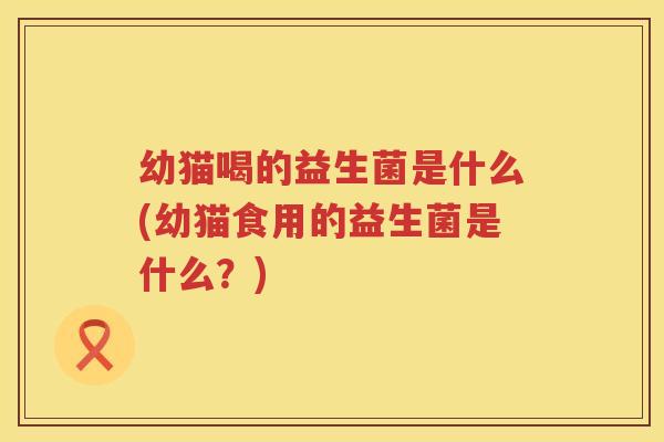 幼猫喝的益生菌是什么(幼猫食用的益生菌是什么？)