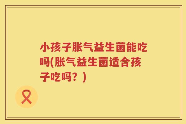 小孩子胀气益生菌能吃吗(胀气益生菌适合孩子吃吗？)