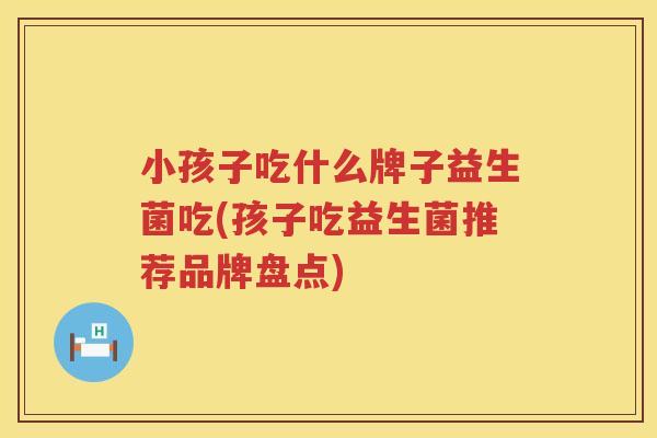 小孩子吃什么牌子益生菌吃(孩子吃益生菌推荐品牌盘点)