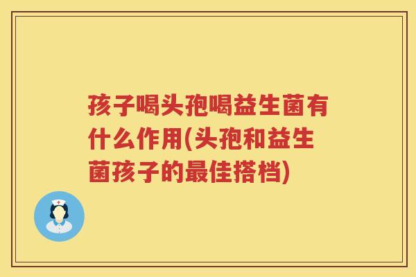 孩子喝头孢喝益生菌有什么作用(头孢和益生菌孩子的最佳搭档)