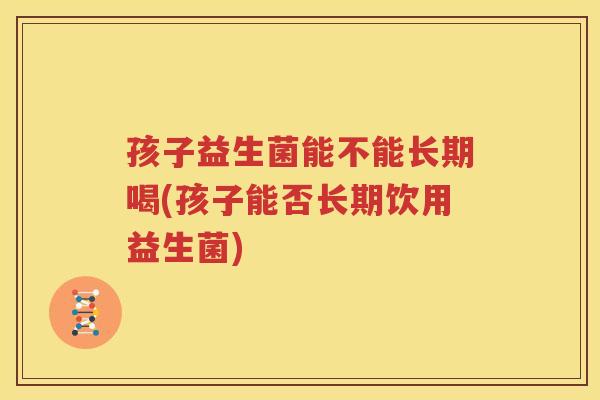 孩子益生菌能不能长期喝(孩子能否长期饮用益生菌)