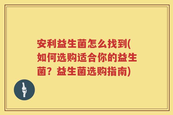 安利益生菌怎么找到(如何选购适合你的益生菌？益生菌选购指南)