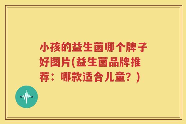 小孩的益生菌哪个牌子好图片(益生菌品牌推荐：哪款适合儿童？)