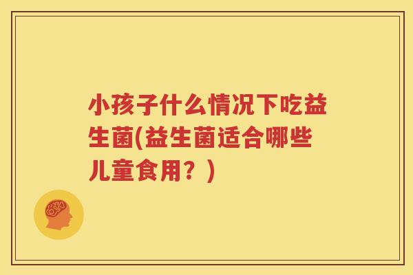 小孩子什么情况下吃益生菌(益生菌适合哪些儿童食用？)