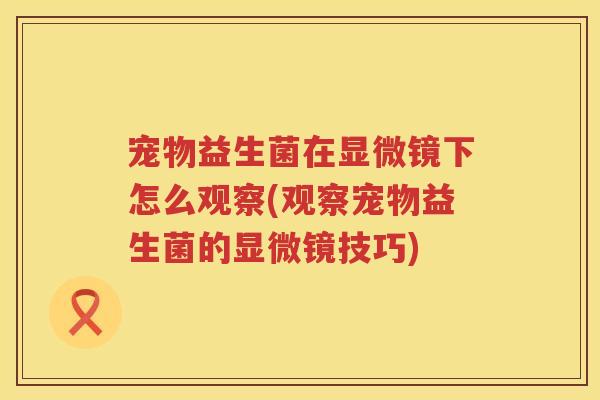 宠物益生菌在显微镜下怎么观察(观察宠物益生菌的显微镜技巧)