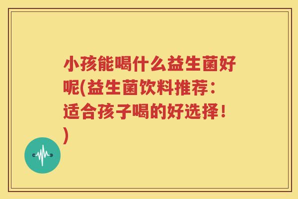小孩能喝什么益生菌好呢(益生菌饮料推荐：适合孩子喝的好选择！)