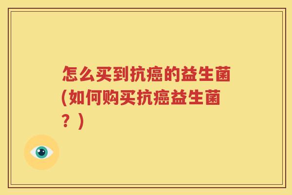 怎么买到抗癌的益生菌(如何购买抗癌益生菌？)