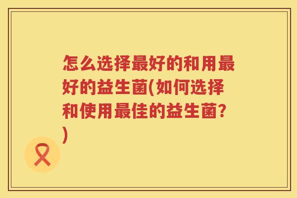 怎么选择最好的和用最好的益生菌(如何选择和使用最佳的益生菌？)