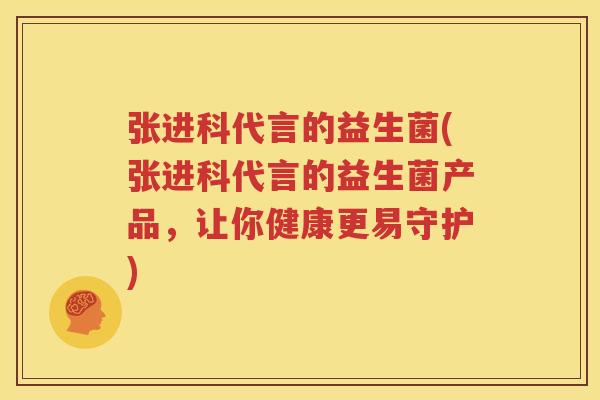 张进科代言的益生菌(张进科代言的益生菌产品，让你健康更易守护)