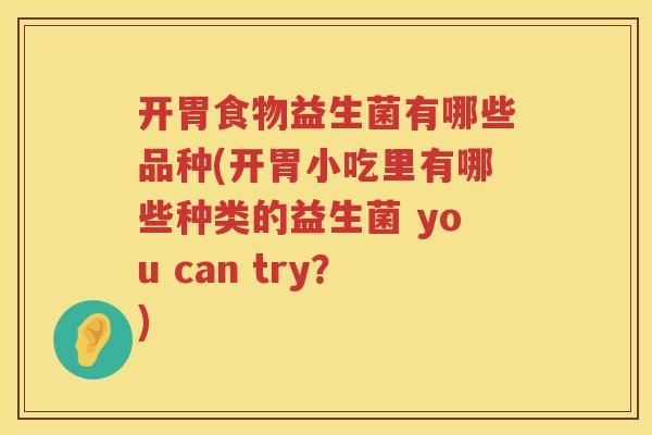 开胃食物益生菌有哪些品种(开胃小吃里有哪些种类的益生菌 you can try？)