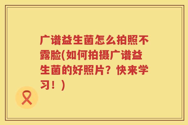 广谱益生菌怎么拍照不露脸(如何拍摄广谱益生菌的好照片？快来学习！)