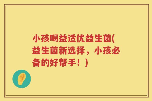 小孩喝益适优益生菌(益生菌新选择，小孩必备的好帮手！)