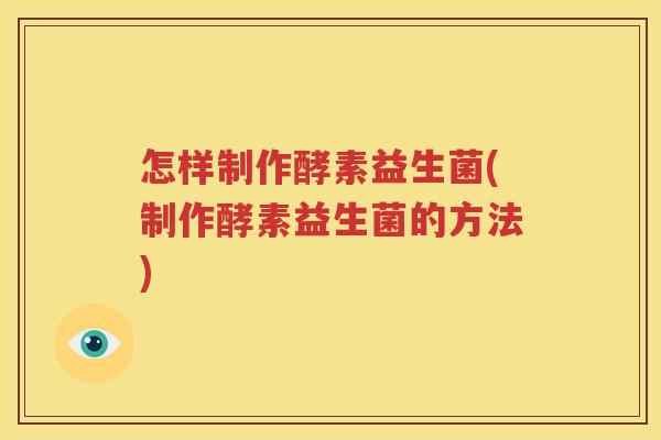 怎样制作酵素益生菌(制作酵素益生菌的方法)