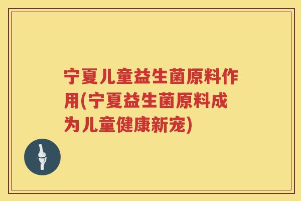 宁夏儿童益生菌原料作用(宁夏益生菌原料成为儿童健康新宠)