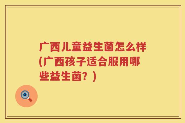 广西儿童益生菌怎么样(广西孩子适合服用哪些益生菌？)