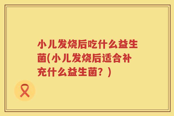 小儿发烧后吃什么益生菌(小儿发烧后适合补充什么益生菌？)