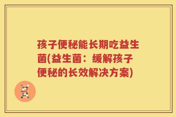 孩子便秘能长期吃益生菌(益生菌：缓解孩子便秘的长效解决方案)