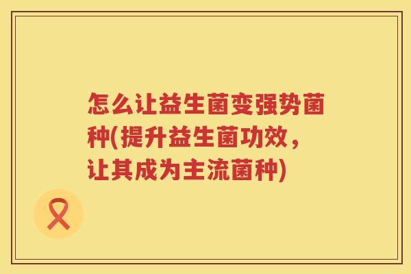 怎么让益生菌变强势菌种(提升益生菌功效，让其成为主流菌种)